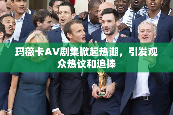 玛薇卡AV剧集掀起热潮，引发观众热议和追捧