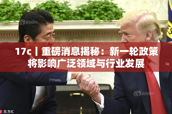 17c丨重磅消息揭秘：新一轮政策将影响广泛领域与行业发展