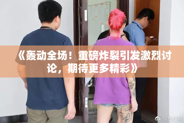 《轰动全场！重磅炸裂引发激烈讨论，期待更多精彩》