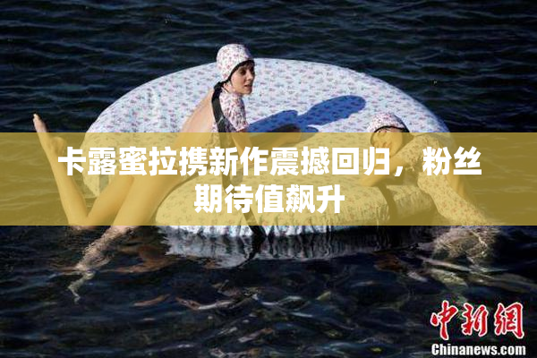 卡露蜜拉携新作震撼回归，粉丝期待值飙升