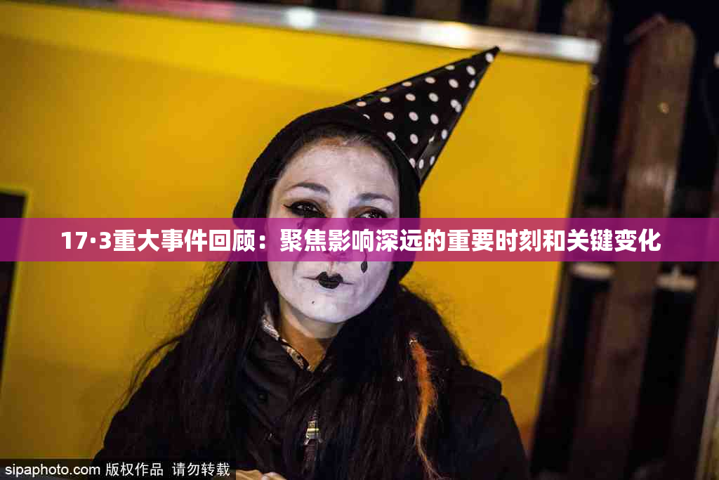 17·3重大事件回顾：聚焦影响深远的重要时刻和关键变化