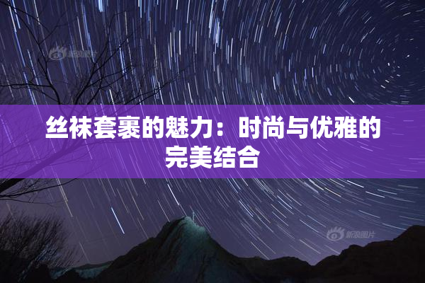 丝袜套裹的魅力：时尚与优雅的完美结合