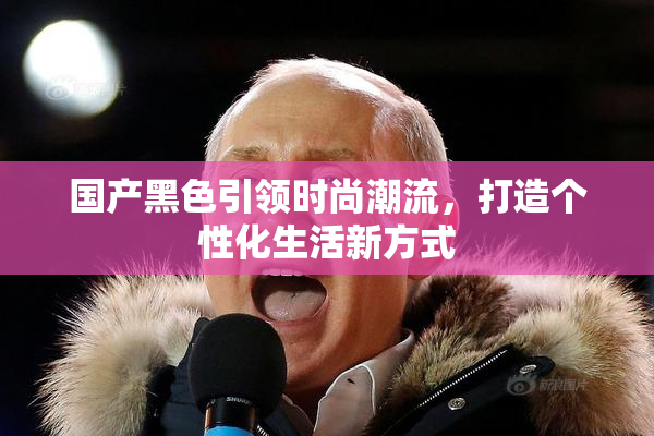 国产黑色引领时尚潮流，打造个性化生活新方式