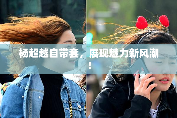 杨超越自带套，展现魅力新风潮！