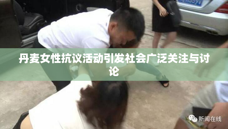 丹麦女性抗议活动引发社会广泛关注与讨论