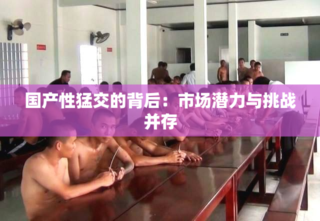 国产性猛交的背后：市场潜力与挑战并存