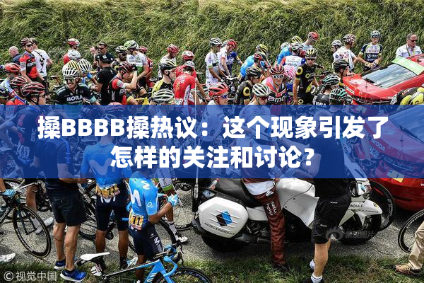 搡BBBB搡热议：这个现象引发了怎样的关注和讨论？