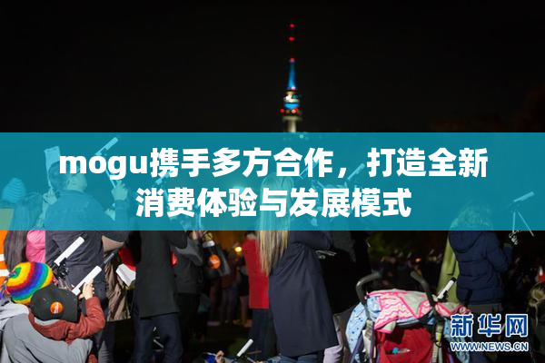 mogu携手多方合作，打造全新消费体验与发展模式