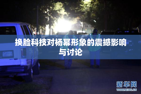 换脸科技对杨幂形象的震撼影响与讨论
