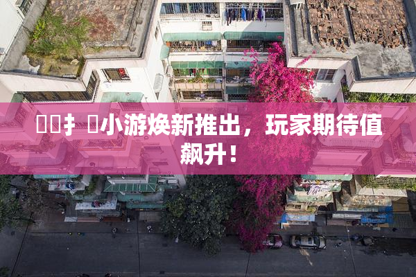 喿喿扌畐小游焕新推出，玩家期待值飙升！