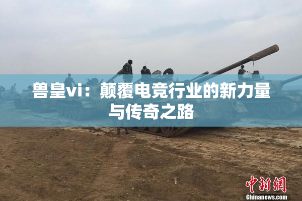 兽皇vi：颠覆电竞行业的新力量与传奇之路
