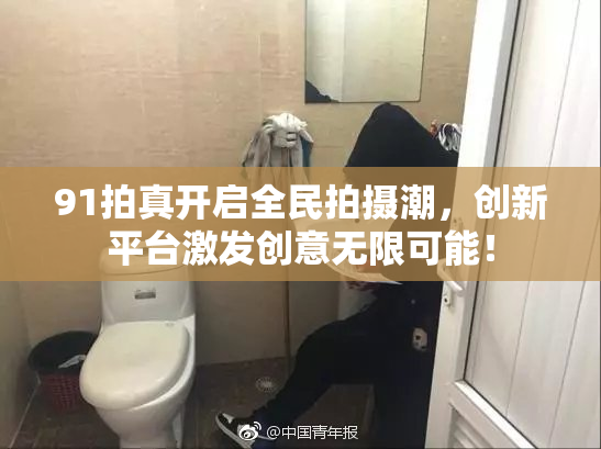 91拍真开启全民拍摄潮，创新平台激发创意无限可能！