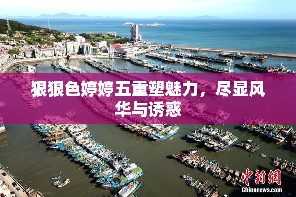 狠狠色婷婷五重塑魅力，尽显风华与诱惑