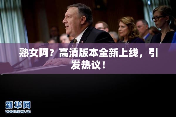 熟女阿？高清版本全新上线，引发热议！