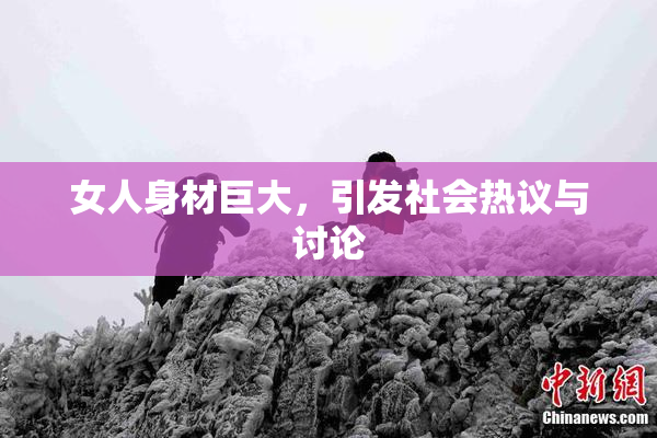 女人身材巨大，引发社会热议与讨论