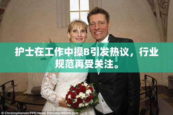 护士在工作中搡B引发热议，行业规范再受关注。