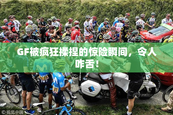 GF被疯狂揉捏的惊险瞬间，令人咋舌！