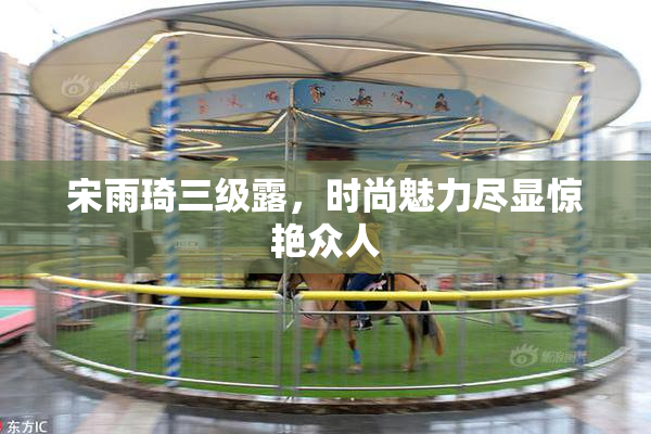 宋雨琦三级露，时尚魅力尽显惊艳众人