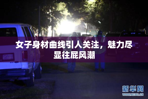女子身材曲线引人关注，魅力尽显往屁风潮