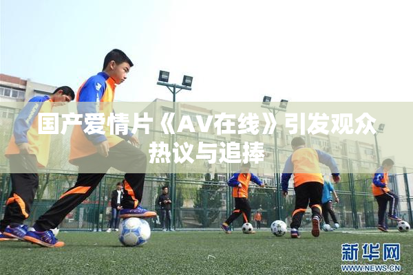 国产爱情片《AV在线》引发观众热议与追捧