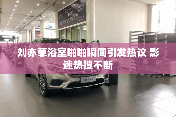 刘亦菲浴室啪啪瞬间引发热议 影迷热搜不断