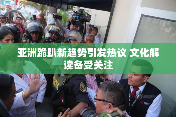 亚洲跪趴新趋势引发热议 文化解读备受关注