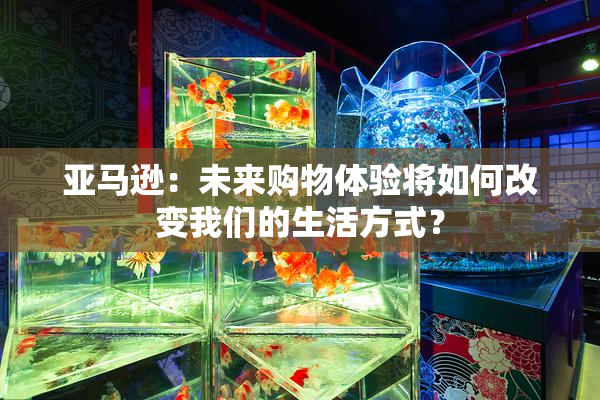 亚马逊：未来购物体验将如何改变我们的生活方式？