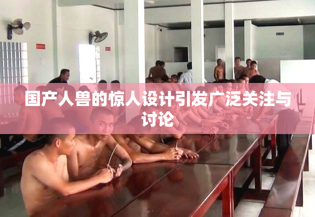 国产人兽的惊人设计引发广泛关注与讨论