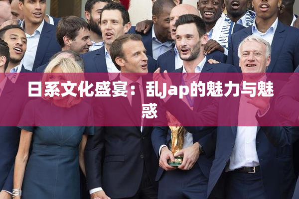 日系文化盛宴：乱Jap的魅力与魅惑