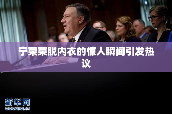 宁荣荣脱内衣的惊人瞬间引发热议