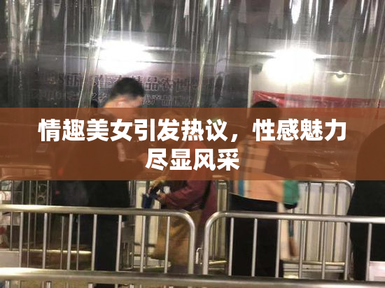 情趣美女引发热议，性感魅力尽显风采