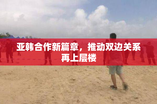 亚韩合作新篇章，推动双边关系再上层楼