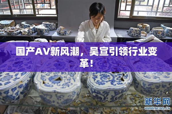 国产AV新风潮，吴宣引领行业变革！