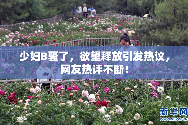 少妇B骚了，欲望释放引发热议，网友热评不断！