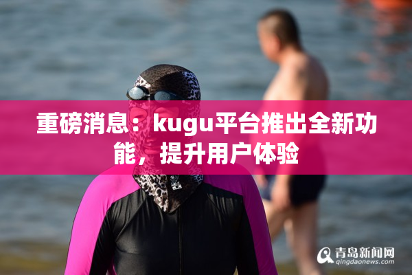 重磅消息：kugu平台推出全新功能，提升用户体验