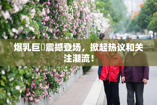 爆乳巨凥震撼登场，掀起热议和关注潮流！