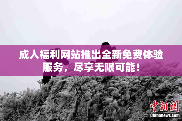 成人福利网站推出全新免费体验服务，尽享无限可能！