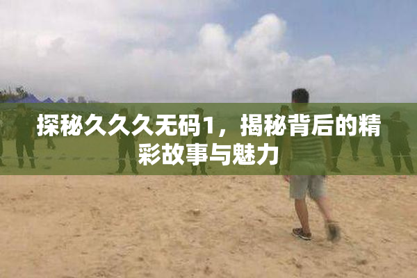 探秘久久久无码1，揭秘背后的精彩故事与魅力