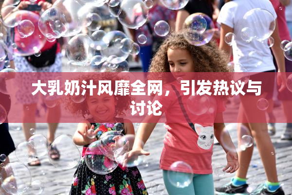 大乳奶汁风靡全网，引发热议与讨论