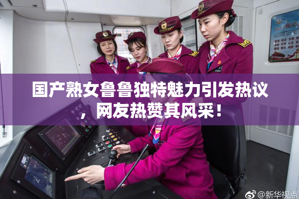 国产熟女鲁鲁独特魅力引发热议，网友热赞其风采！