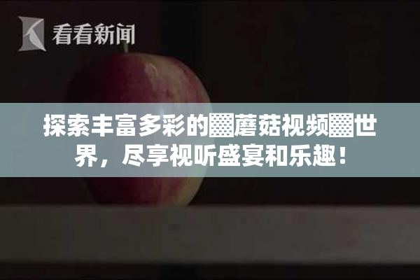 探索丰富多彩的▓蘑菇视频▓世界，尽享视听盛宴和乐趣！
