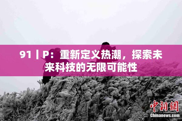 91丨P：重新定义热潮，探索未来科技的无限可能性