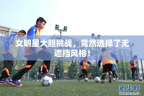 女明星大胆挑战，竟然选择了无遮挡风格！
