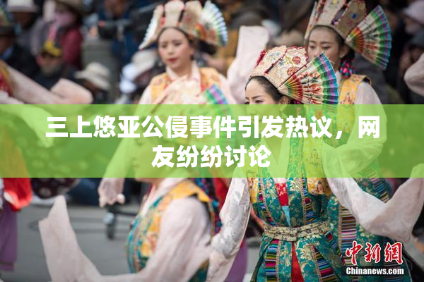 三上悠亚公侵事件引发热议，网友纷纷讨论