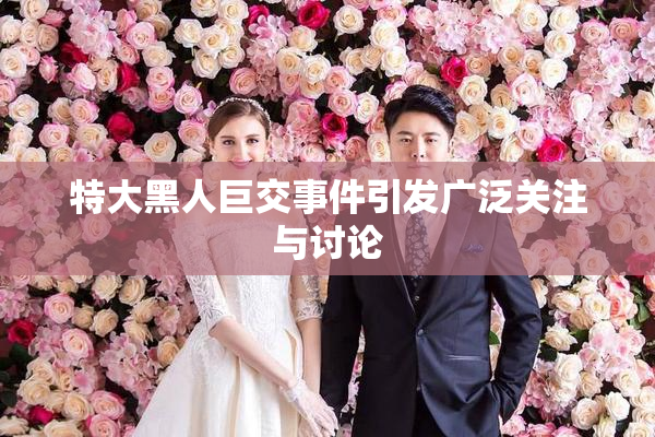 特大黑人巨交事件引发广泛关注与讨论