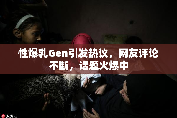 性爆乳Gen引发热议，网友评论不断，话题火爆中