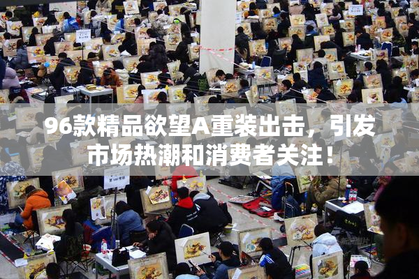 96款精品欲望A重装出击，引发市场热潮和消费者关注！