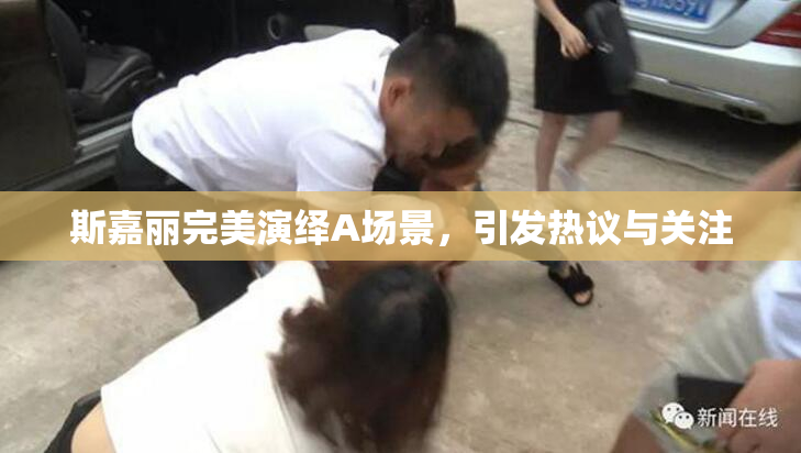 斯嘉丽完美演绎A场景，引发热议与关注
