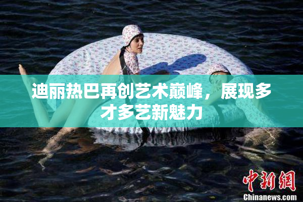 迪丽热巴再创艺术巅峰，展现多才多艺新魅力