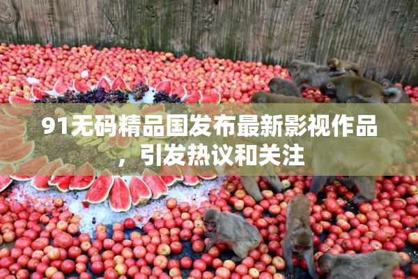 91无码精品国发布最新影视作品，引发热议和关注